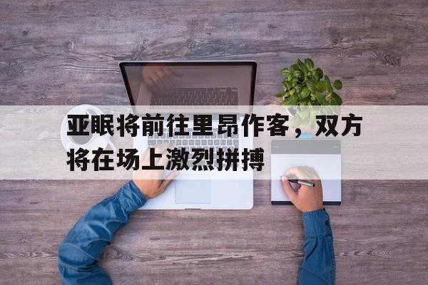 关于亚眠将前往里昂作客,双方将在场上激烈拼搏的信息