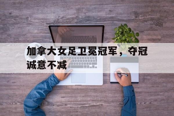 加拿大女足卫冕冠军,夺冠诚意不减