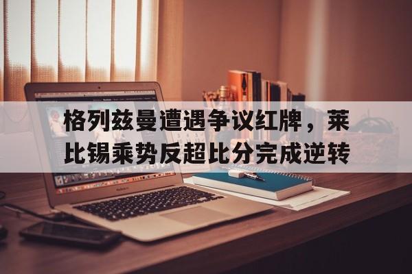 格列兹曼遭遇争议红牌，莱比锡乘势反超比分完成逆转