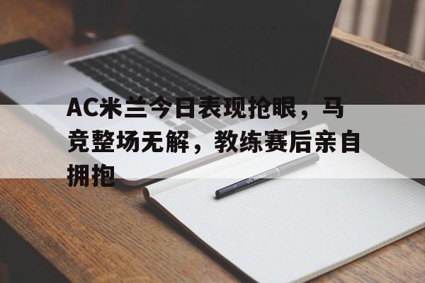 AC米兰今日表现抢眼，马竞整场无解，教练赛后亲自拥抱ac米兰历史十大巨星