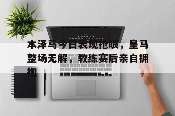 本泽马今日表现抢眼，皇马整场无解，教练赛后亲自拥抱