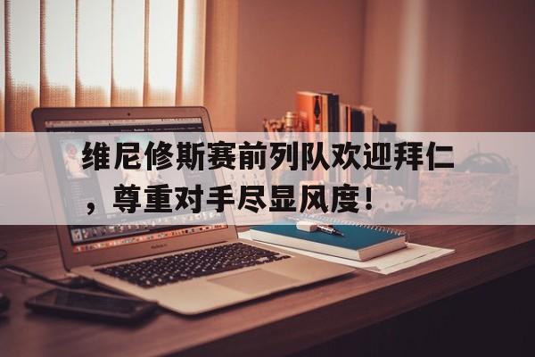 维尼修斯赛前列队欢迎拜仁，尊重对手尽显风度！