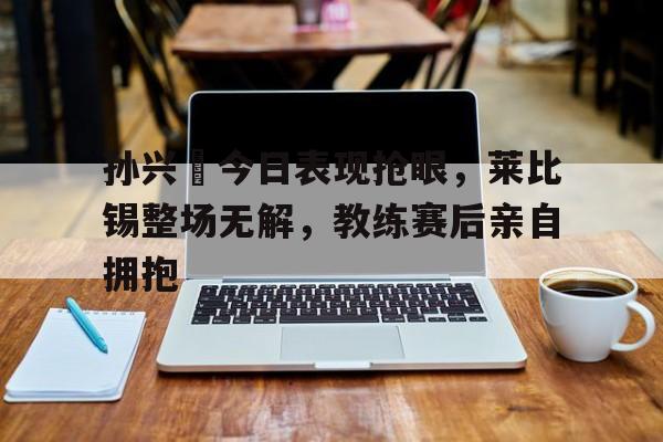 孙兴慜今日表现抢眼，莱比锡整场无解，教练赛后亲自拥抱