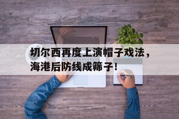 切尔西再度上演帽子戏法，海港后防线成筛子！战术胜利反被球员抗命掩盖,危机中的切尔西能否觅出路?